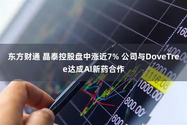 东方财通 晶泰控股盘中涨近7% 公司与DoveTree达成AI新药合作