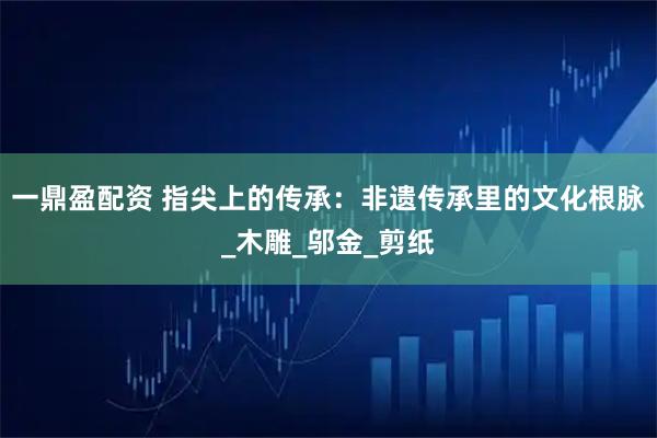 一鼎盈配资 指尖上的传承：非遗传承里的文化根脉_木雕_邬金_剪纸