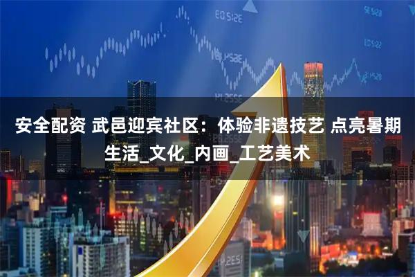 安全配资 武邑迎宾社区:体验非遗技艺 点亮暑期生活_文化_内画_工艺美术