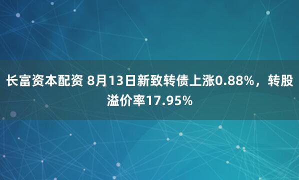 长富资本配资 8月13日新致转债上涨0.88%,转股溢价率17.95%