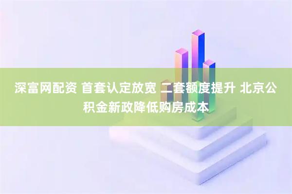 深富网配资 首套认定放宽 二套额度提升 北京公积金新政降低购房成本