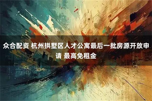 众合配资 杭州拱墅区人才公寓最后一批房源开放申请 最高免租金