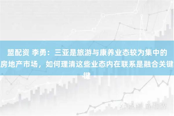 盟配资 李勇：三亚是旅游与康养业态较为集中的房地产市场，如何理清这些业态内在联系是融合关键
