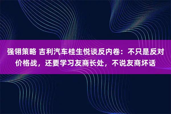 强翎策略 吉利汽车桂生悦谈反内卷：不只是反对价格战，还要学习友商长处，不说友商坏话