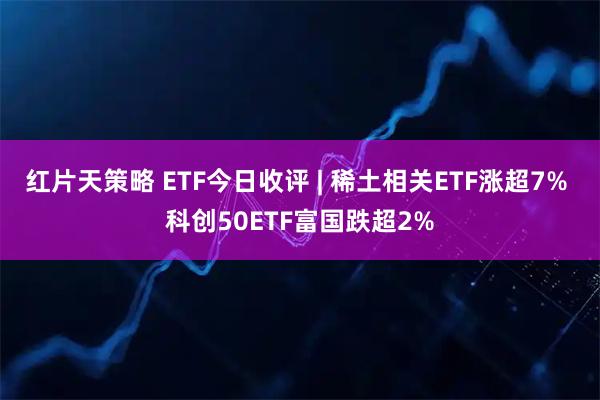 红片天策略 ETF今日收评 | 稀土相关ETF涨超7% 科创50ETF富国跌超2%