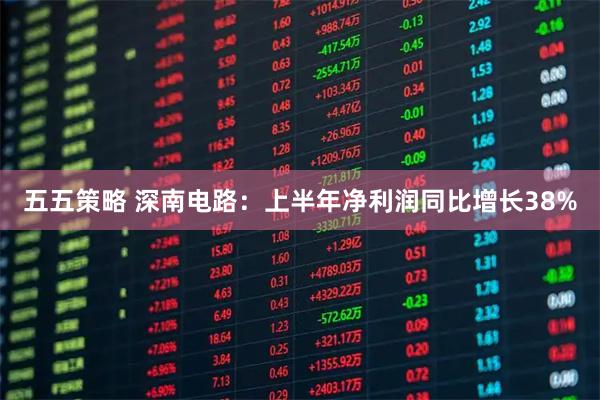 五五策略 深南电路：上半年净利润同比增长38%