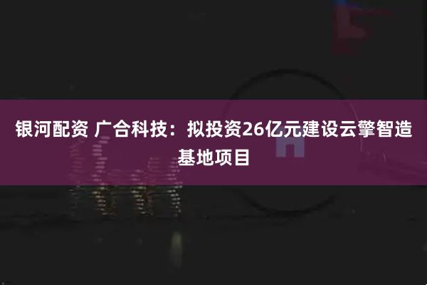 银河配资 广合科技：拟投资26亿元建设云擎智造基地项目
