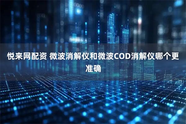 悦来网配资 微波消解仪和微波COD消解仪哪个更准确