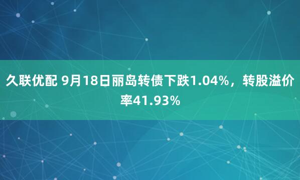 久联优配 9月18日丽岛转债下跌1.04%,转股溢价率41.93%