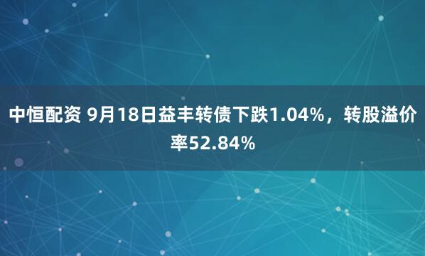 中恒配资 9月18日益丰转债下跌1.04%，转股溢价率52.84%