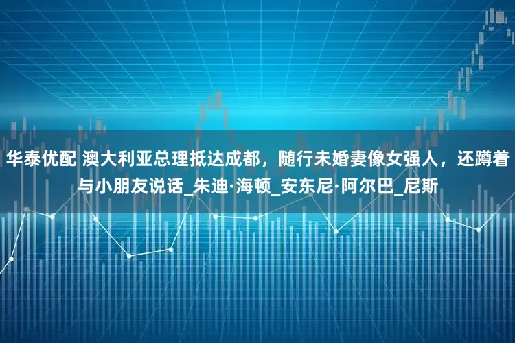华泰优配 澳大利亚总理抵达成都，随行未婚妻像女强人，还蹲着与小朋友说话_朱迪·海顿_安东尼·阿尔巴_尼斯