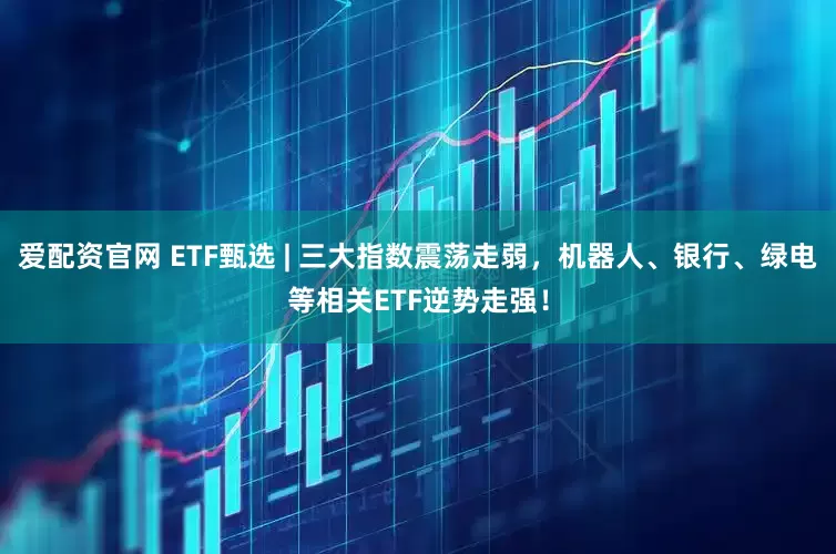 爱配资官网 ETF甄选 | 三大指数震荡走弱，机器人、银行、绿电等相关ETF逆势走强！