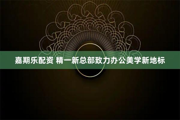 嘉期乐配资 精一新总部致力办公美学新地标