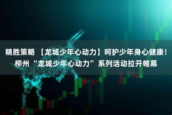 精胜策略 【龙城少年心动力】呵护少年身心健康！柳州 “龙城少年心动力” 系列活动拉开帷幕
