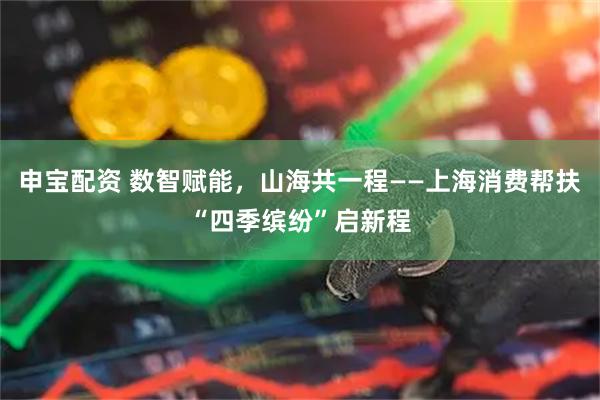 申宝配资 数智赋能,山海共一程——上海消费帮扶“四季缤纷”启新程